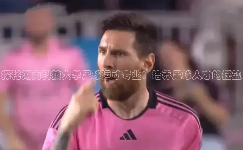 米兰·全站APP登录入口小红书探秘湖南科技大学足球运动专业：培养足球人才的摇篮