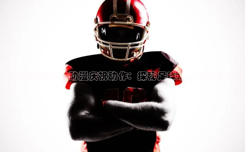米兰·体育官方网站彩讯股份足球运动员模仿动漫庆祝动作：探秘足球场上的独特风格