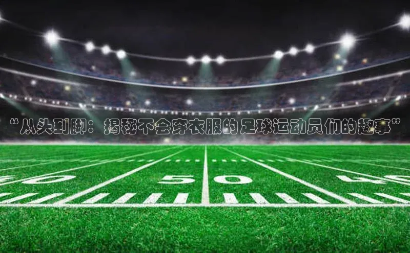 米兰手机版app下载安装百度移动开放平台“从头到脚：揭秘不会穿衣服的足球运动员们的趣事”