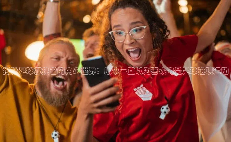 米兰体育全站app官网每日互动揭秘足球狂热者的内心世界：原来一直以为喜欢的是足球这项运动