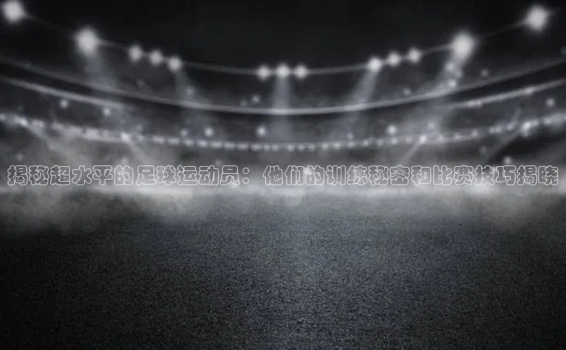 米兰在线网页版官方入口百度手机卫士揭秘超水平的足球运动员：他们的训练秘密和比赛技巧揭晓