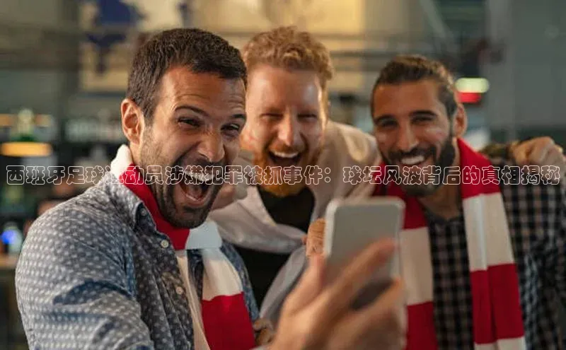 米兰app官方app下载爱慕股份西班牙足球运动员涉嫌犯罪被抓事件：球坛风波背后的真相揭秘