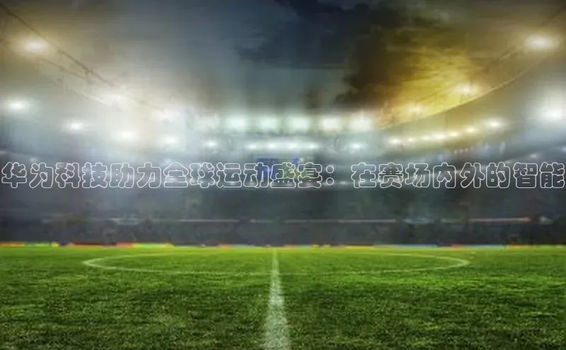 米兰体育58同城华为科技助力全球运动盛宴：在赛场内外的智能