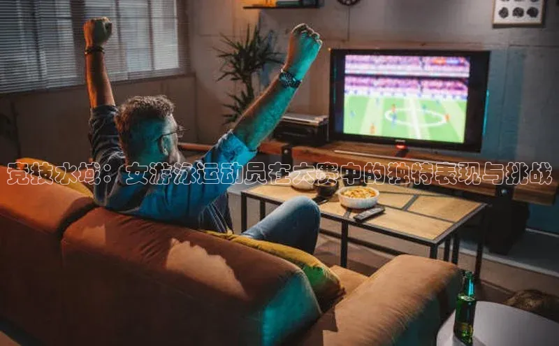 竞技水域：女游泳运动员在大赛中的独特表现与挑战