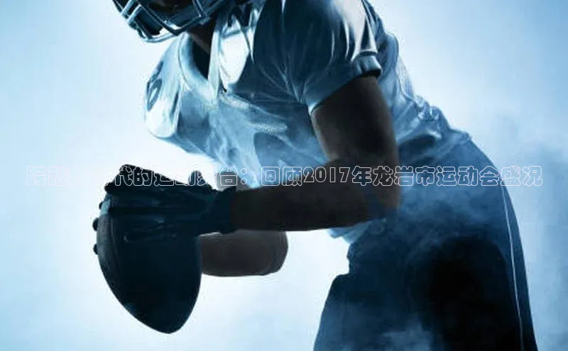 跨越新时代的运动舞台：回顾2017年龙岩市运动会盛况