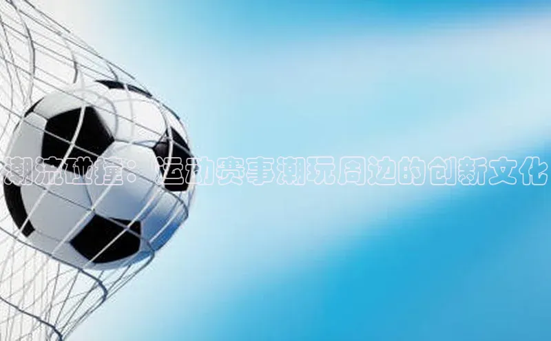 潮流碰撞：运动赛事潮玩周边的创新文化